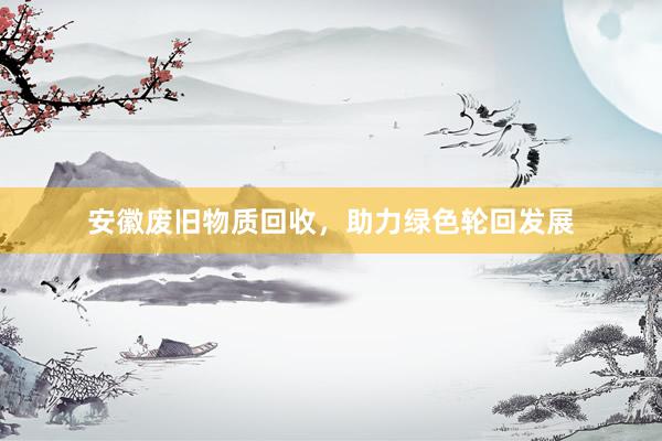 安徽废旧物质回收，助力绿色轮回发展